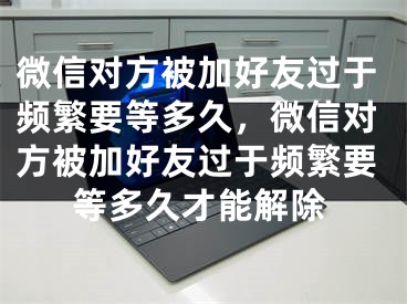 微信對(duì)方被加好友過于頻繁要等多久，微信對(duì)方被加好友過于頻繁要等多久才能解除