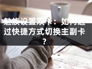 魅族設(shè)置雙卡：如何通過快捷方式切換主副卡？