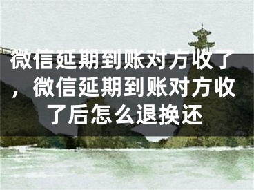 微信延期到賬對(duì)方收了，微信延期到賬對(duì)方收了后怎么退換還