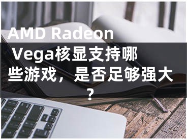 AMD Radeon Vega核顯支持哪些游戲，是否足夠強(qiáng)大？