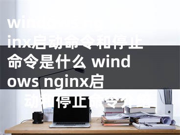 windows nginx啟動命令和停止命令是什么 windows nginx啟動和停止命令介紹