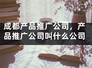 成都產(chǎn)品推廣公司，產(chǎn)品推廣公司叫什么公司