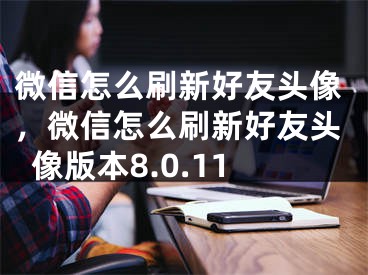 微信怎么刷新好友頭像，微信怎么刷新好友頭像版本8.0.11