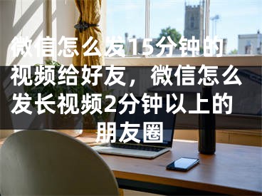 微信怎么發(fā)15分鐘的視頻給好友，微信怎么發(fā)長視頻2分鐘以上的朋友圈