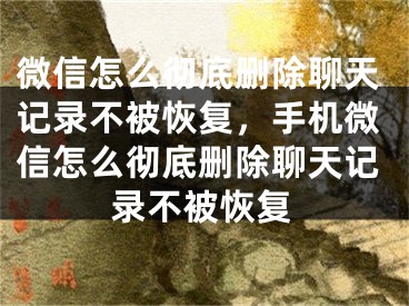 微信怎么徹底刪除聊天記錄不被恢復(fù)，手機(jī)微信怎么徹底刪除聊天記錄不被恢復(fù)