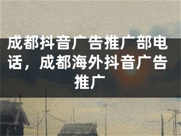 成都抖音廣告推廣部電話，成都海外抖音廣告推廣