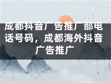 成都抖音廣告推廣部電話號碼，成都海外抖音廣告推廣