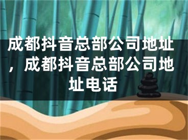 成都抖音總部公司地址，成都抖音總部公司地址電話