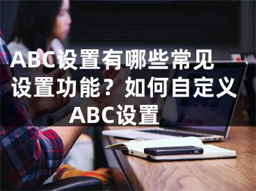 ABC設(shè)置有哪些常見設(shè)置功能？如何自定義ABC設(shè)置