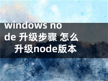 windows node 升級(jí)步驟 怎么升級(jí)node版本