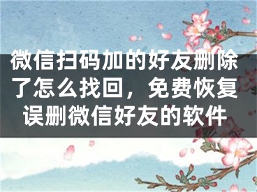 微信掃碼加的好友刪除了怎么找回，免費(fèi)恢復(fù)誤刪微信好友的軟件