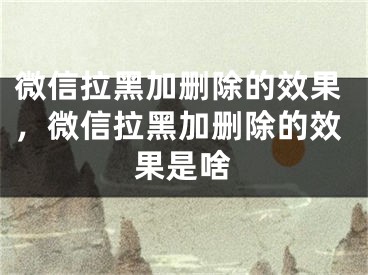 微信拉黑加刪除的效果，微信拉黑加刪除的效果是啥