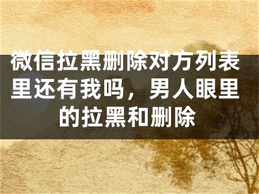 微信拉黑刪除對方列表里還有我嗎，男人眼里的拉黑和刪除