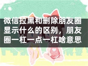 微信拉黑和刪除朋友圈顯示什么的區(qū)別，朋友圈一杠一點(diǎn)一杠啥意思