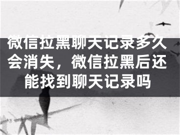 微信拉黑聊天記錄多久會消失，微信拉黑后還能找到聊天記錄嗎