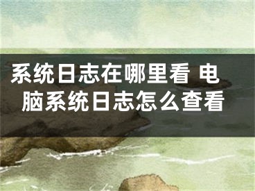 系統(tǒng)日志在哪里看 電腦系統(tǒng)日志怎么查看