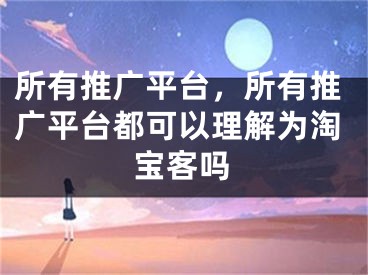 所有推廣平臺(tái)，所有推廣平臺(tái)都可以理解為淘寶客嗎