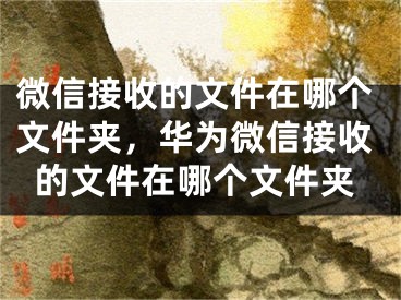 微信接收的文件在哪個(gè)文件夾，華為微信接收的文件在哪個(gè)文件夾