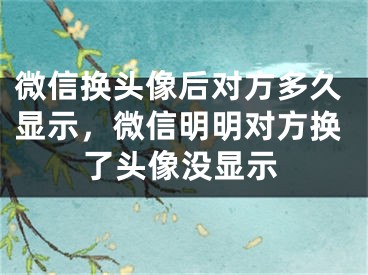 微信換頭像后對(duì)方多久顯示，微信明明對(duì)方換了頭像沒顯示