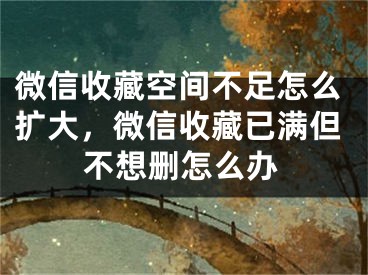 微信收藏空間不足怎么擴(kuò)大，微信收藏已滿但不想刪怎么辦