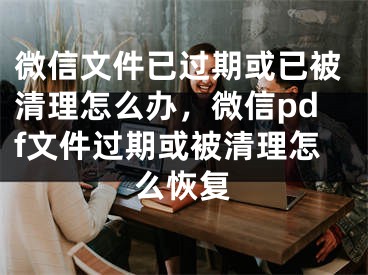 微信文件已過(guò)期或已被清理怎么辦，微信pdf文件過(guò)期或被清理怎么恢復(fù)