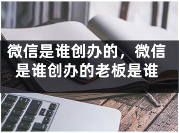 微信是誰創(chuàng)辦的，微信是誰創(chuàng)辦的老板是誰