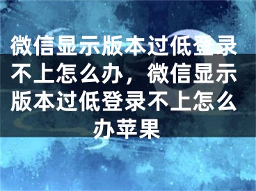 微信顯示版本過低登錄不上怎么辦，微信顯示版本過低登錄不上怎么辦蘋果