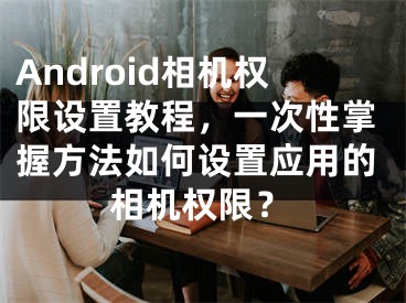 Android相機(jī)權(quán)限設(shè)置教程，一次性掌握方法如何設(shè)置應(yīng)用的相機(jī)權(quán)限？