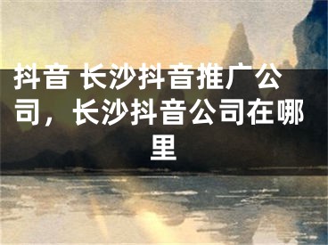 抖音 長(zhǎng)沙抖音推廣公司，長(zhǎng)沙抖音公司在哪里