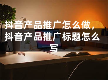 抖音產(chǎn)品推廣怎么做，抖音產(chǎn)品推廣標(biāo)題怎么寫