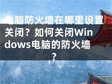 電腦防火墻在哪里設(shè)置關(guān)閉？如何關(guān)閉Windows電腦的防火墻？