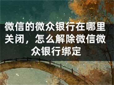 微信的微眾銀行在哪里關(guān)閉，怎么解除微信微眾銀行綁定