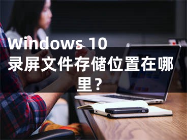 Windows 10錄屏文件存儲位置在哪里？