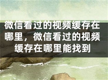 微信看過的視頻緩存在哪里，微信看過的視頻緩存在哪里能找到