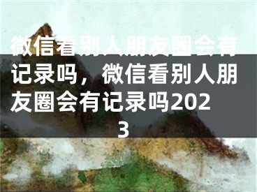 微信看別人朋友圈會有記錄嗎，微信看別人朋友圈會有記錄嗎2023