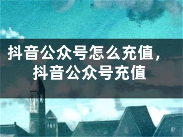 抖音公眾號怎么充值，抖音公眾號充值