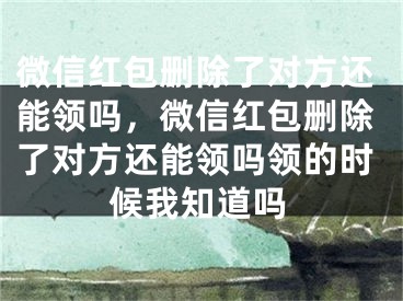 微信紅包刪除了對方還能領嗎，微信紅包刪除了對方還能領嗎領的時候我知道嗎