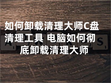 如何卸載清理大師C盤清理工具 電腦如何徹底卸載清理大師