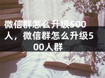 微信群怎么升級500人，微信群怎么升級500人群