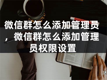 微信群怎么添加管理員，微信群怎么添加管理員權(quán)限設(shè)置