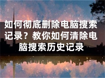 如何徹底刪除電腦搜索記錄？教你如何清除電腦搜索歷史記錄