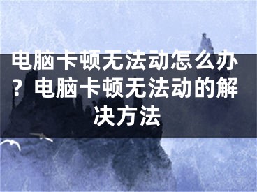 電腦卡頓無法動怎么辦？電腦卡頓無法動的解決方法