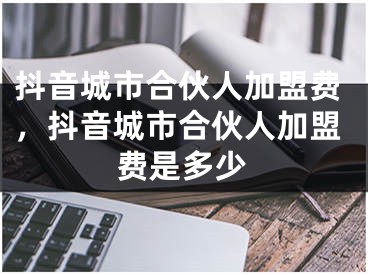 抖音城市合伙人加盟費，抖音城市合伙人加盟費是多少