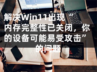 解決Win11出現(xiàn)“內(nèi)存完整性已關(guān)閉，你的設(shè)備可能易受攻擊”的問題