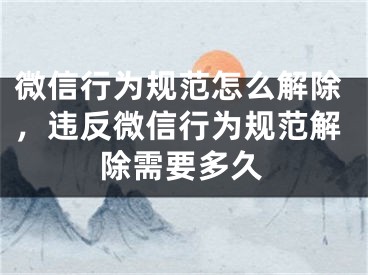 微信行為規(guī)范怎么解除，違反微信行為規(guī)范解除需要多久