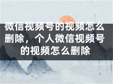 微信視頻號的視頻怎么刪除，個人微信視頻號的視頻怎么刪除