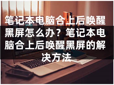 筆記本電腦合上后喚醒黑屏怎么辦？筆記本電腦合上后喚醒黑屏的解決方法