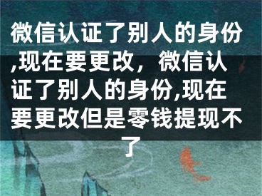 微信認證了別人的身份,現(xiàn)在要更改，微信認證了別人的身份,現(xiàn)在要更改但是零錢提現(xiàn)不了