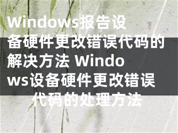 Windows報(bào)告設(shè)備硬件更改錯(cuò)誤代碼的解決方法 Windows設(shè)備硬件更改錯(cuò)誤代碼的處理方法