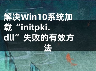 解決Win10系統(tǒng)加載“initpki.dll”失敗的有效方法